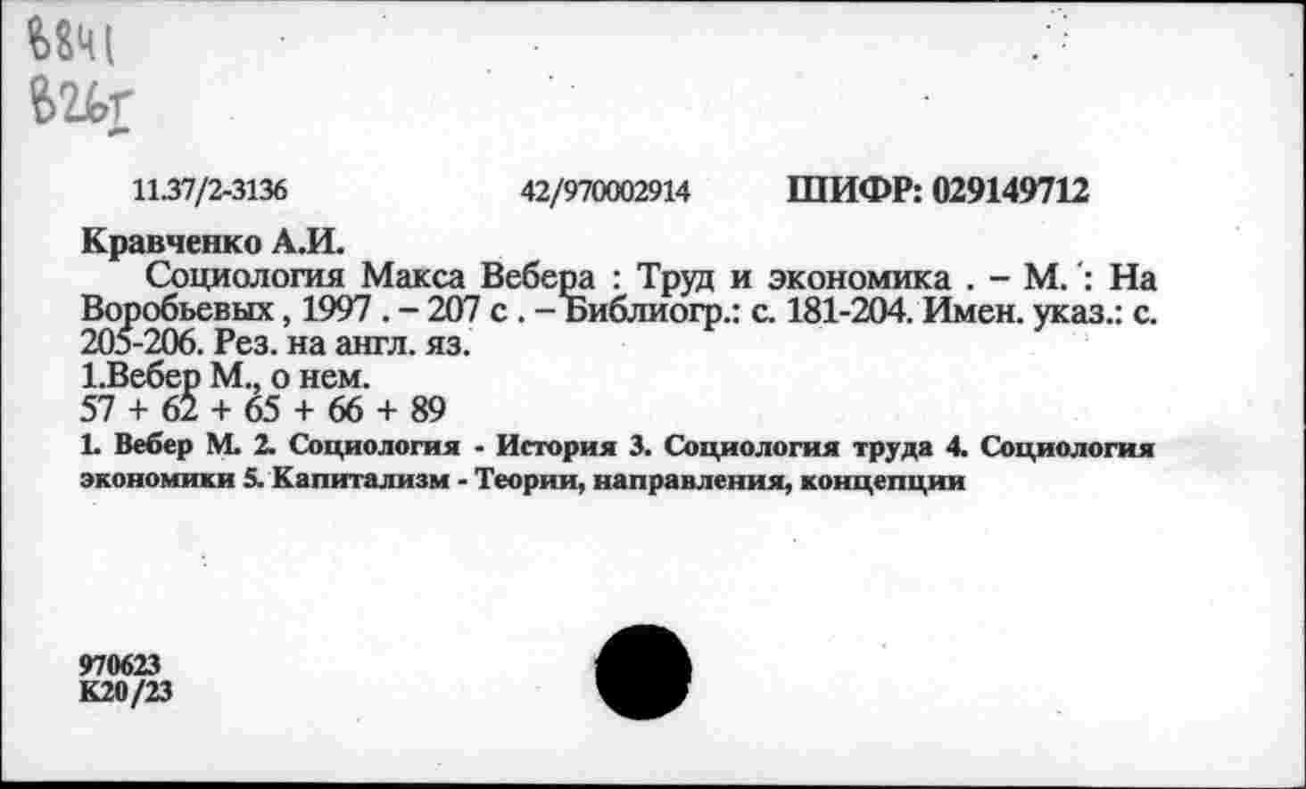 ﻿11.37/2-3136	42/970002914 ШИФР: 029149712
Кравченко А.И.
Социология Макса Вебера : Труд и экономика . - М.На Воробьевых, 1997 . - 207 с . - Библиогр.: с. 181-204. Имен, указ.: с. 205-206. Рез. на англ. яз.
1.Вебер М., о нем.
57 + 62 + 65 + 66 + 89
1. Вебер М. 2. Социология - История 3. Социология труда 4. Социология экономики 5. Капитализм - Теории, направления, концепции
970623
К20/23